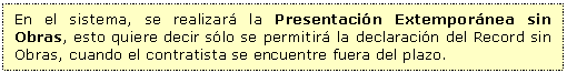 Cuadro de texto: En el sistema, se realizar la Presentacin Extempornea sin Obras, esto quiere decir slo se permitir la declaracin del Record sin Obras, cuando el contratista se encuentre fuera del plazo.